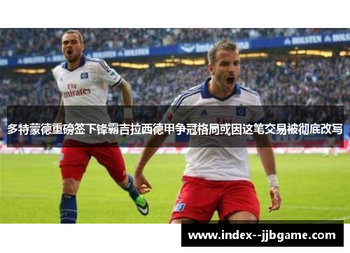 多特蒙德重磅签下锋霸吉拉西德甲争冠格局或因这笔交易被彻底改写 多特蒙德重磅签下锋霸吉拉西德甲争冠格局或因这笔交易被彻底改写