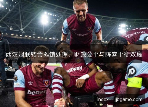 西汉姆联转会摊销处理，财政公平与阵容平衡双赢